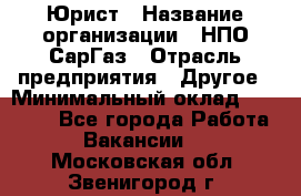 Юрист › Название организации ­ НПО СарГаз › Отрасль предприятия ­ Другое › Минимальный оклад ­ 15 000 - Все города Работа » Вакансии   . Московская обл.,Звенигород г.